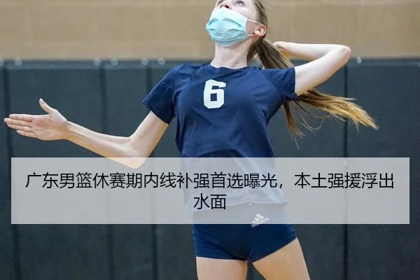 广东男篮休赛期内线补强首选曝光，本土强援浮出水面